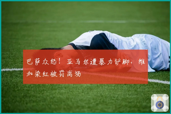 巴萨众怒！亚马尔遭暴力铲脚，维加染红被罚离场