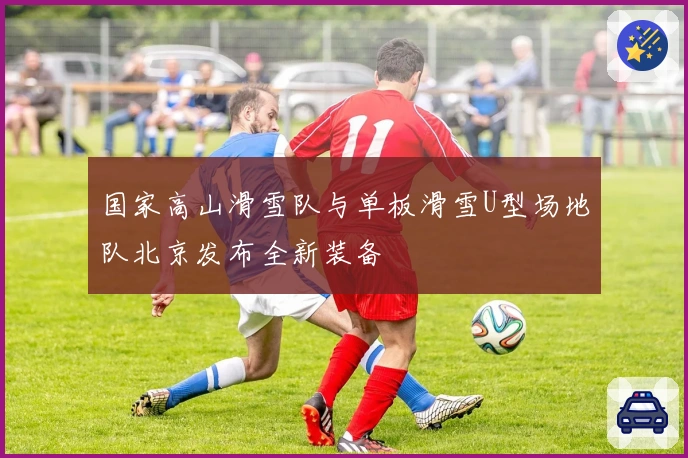 国家高山滑雪队与单板滑雪U型场地队北京发布全新装备