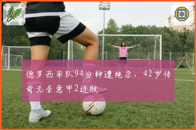 德罗西率队94分钟遭绝杀，42岁传奇无奈意甲2连败