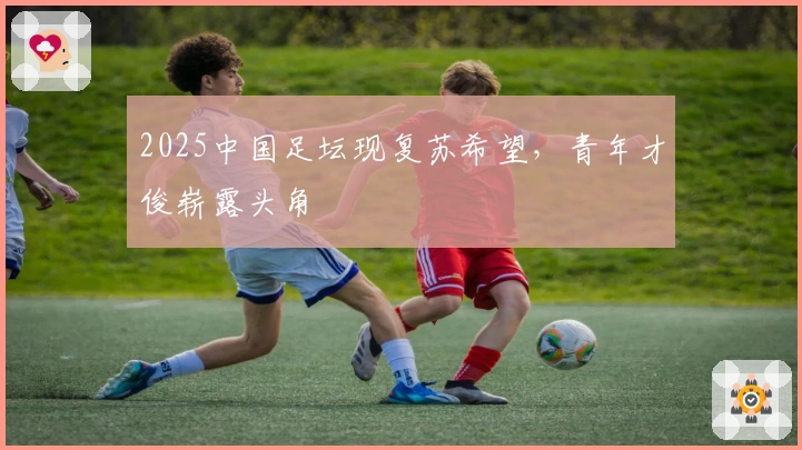 2025中国足坛现复苏希望，青年才俊崭露头角