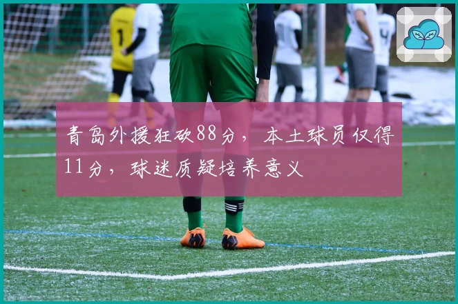 青岛外援狂砍88分，本土球员仅得11分，球迷质疑培养意义