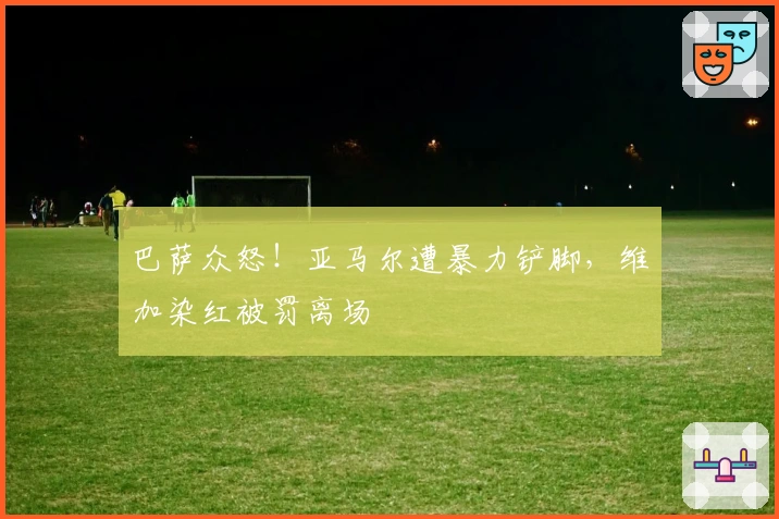 巴萨众怒！亚马尔遭暴力铲脚，维加染红被罚离场