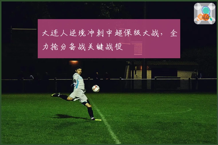 大连人逆境冲刺中超保级大战，全力抢分备战关键战役