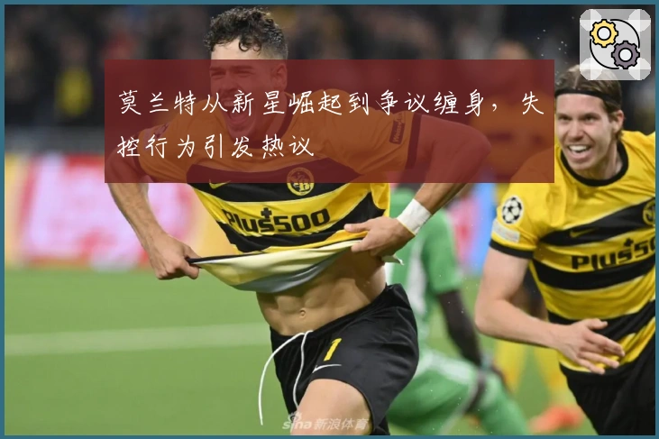 莫兰特从新星崛起到争议缠身，失控行为引发热议